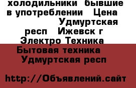 холодильники  бывшие в употреблении › Цена ­ 8000-15000 - Удмуртская респ., Ижевск г. Электро-Техника » Бытовая техника   . Удмуртская респ.